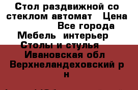 Стол раздвижной со стеклом автомат › Цена ­ 32 000 - Все города Мебель, интерьер » Столы и стулья   . Ивановская обл.,Верхнеландеховский р-н